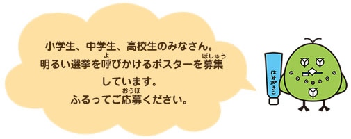 小学生、中学生、高校生のみなさん。明るい選挙を呼びかけるポスターを募集しています。ふるってご応募ください。