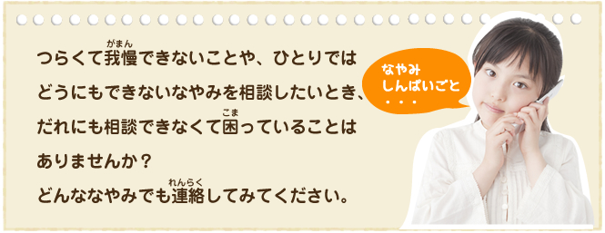 つらくて我慢できないことや、ひとりでは、どうにもできないなやみを相談したいとき、誰にも相談できなく困っていることはありませんか？どんななやみでも連絡してみてください。