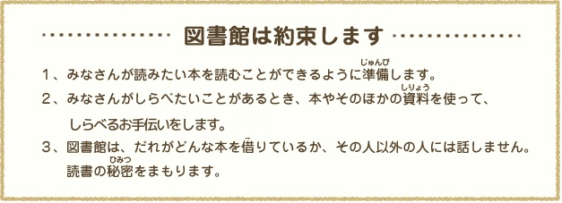 図書館は約束します。1.みなさんが読みたい本を読むことができるよう準備します。2.みなさんが調べたいことがあるとき、本やそのほかの資料を使って一生懸命応援します。3.図書館はだれがどんな本を借りているか、その人以外に話しません。読書の秘密を守ります。